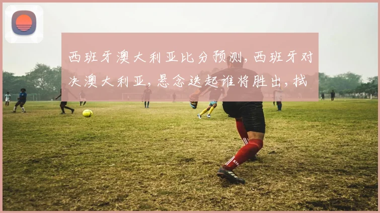 西班牙澳大利亚比分预测,西班牙对决澳大利亚,悬念迭起谁将胜出,拭目以待