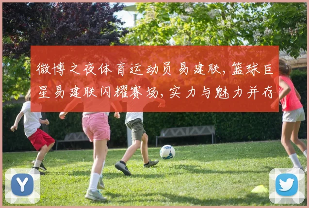 微博之夜体育运动员易建联,篮球巨星易建联闪耀赛场,实力与魅力并存