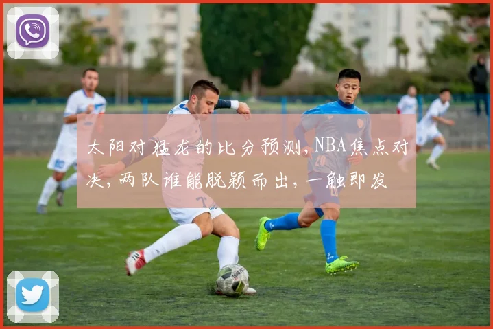 太阳对猛龙的比分预测,NBA焦点对决,两队谁能脱颖而出,一触即发